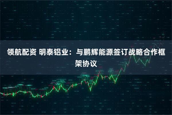 领航配资 明泰铝业：与鹏辉能源签订战略合作框架协议