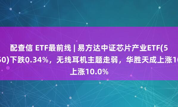 配查信 ETF最前线 | 易方达中证芯片产业ETF(516350)下跌0.34%，无线耳机主题走弱，华胜天成上涨10.0%