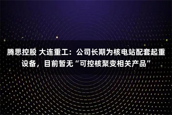 腾思控股 大连重工：公司长期为核电站配套起重设备，目前暂无“可控核聚变相关产品”