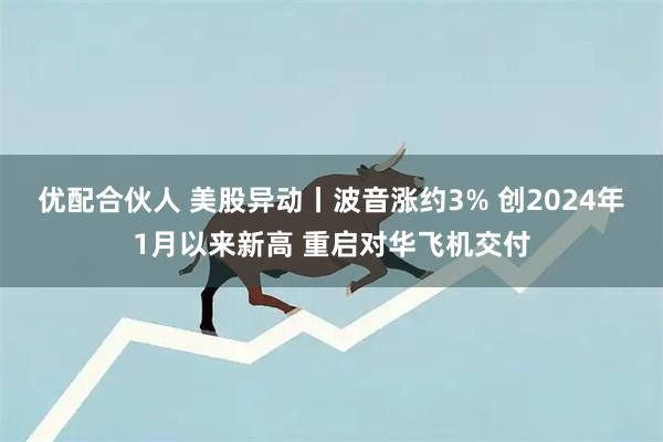 优配合伙人 美股异动丨波音涨约3% 创2024年1月以来新高 重启对华飞机交付