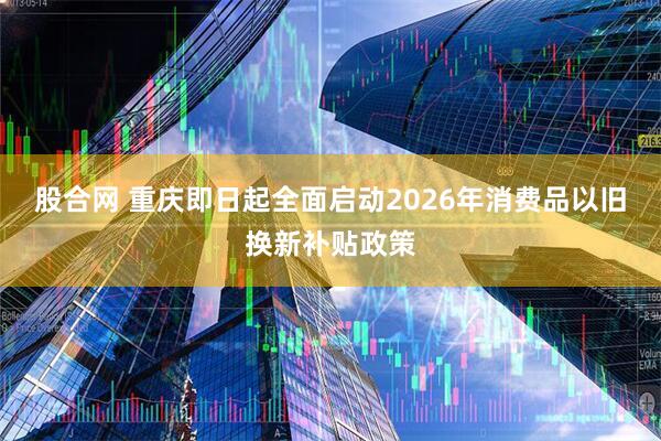 股合网 重庆即日起全面启动2026年消费品以旧换新补贴政策