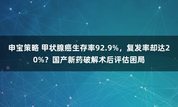 申宝策略 甲状腺癌生存率92.9%,复发率却达20%?国产新药破解术后评估困局