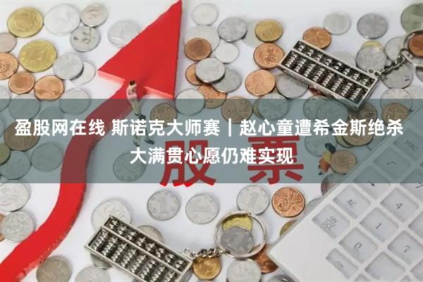 盈股网在线 斯诺克大师赛｜赵心童遭希金斯绝杀 大满贯心愿仍难实现