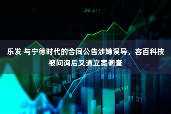 乐发 与宁德时代的合同公告涉嫌误导，容百科技被问询后又遭立案调查