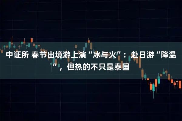 中证所 春节出境游上演“冰与火”：赴日游“降温”，但热的不只是泰国