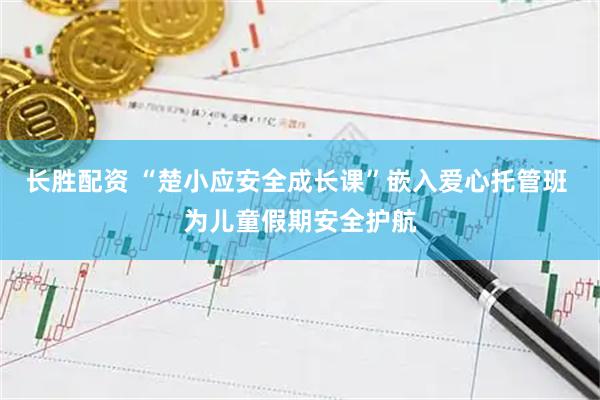 长胜配资 “楚小应安全成长课”嵌入爱心托管班 为儿童假期安全护航