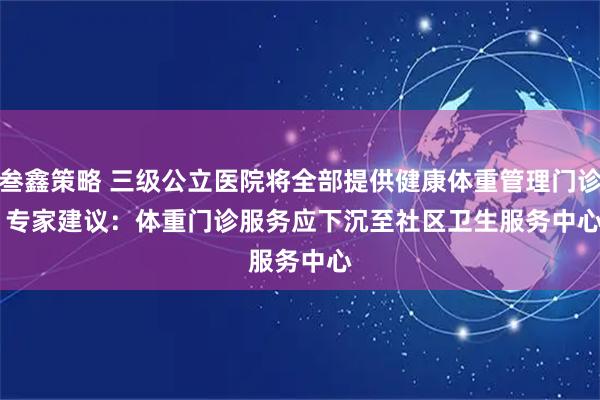 叁鑫策略 三级公立医院将全部提供健康体重管理门诊 专家建议：体重门诊服务应下沉至社区卫生服务中心