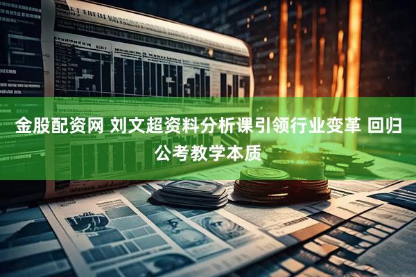 金股配资网 刘文超资料分析课引领行业变革 回归公考教学本质