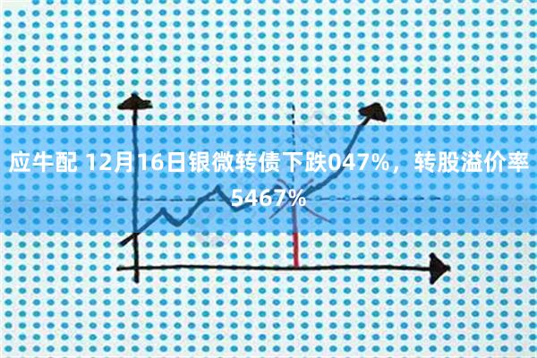 应牛配 12月16日银微转债下跌047%，转股溢价率5467%