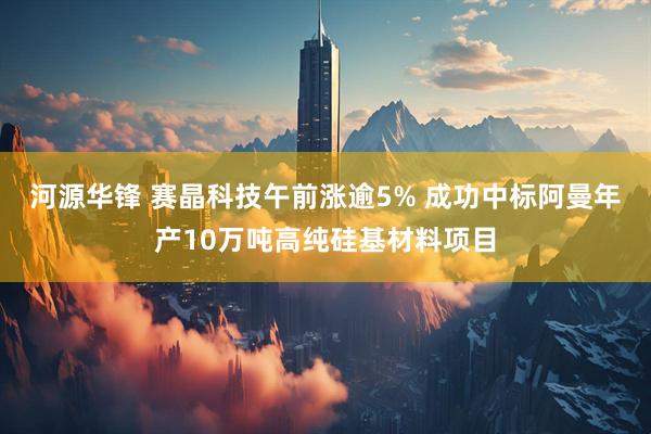 河源华锋 赛晶科技午前涨逾5% 成功中标阿曼年产10万吨高纯硅基材料项目