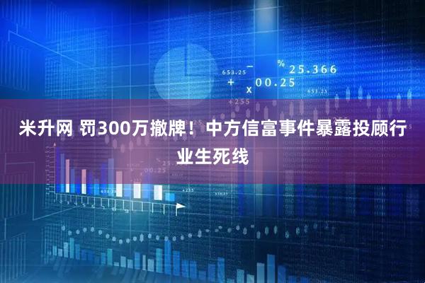 米升网 罚300万撤牌！中方信富事件暴露投顾行业生死线