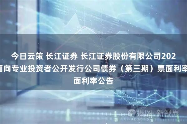 今日云策 长江证券 长江证券股份有限公司2025年面向专业投资者公开发行公司债券（第三期）票面利率公告