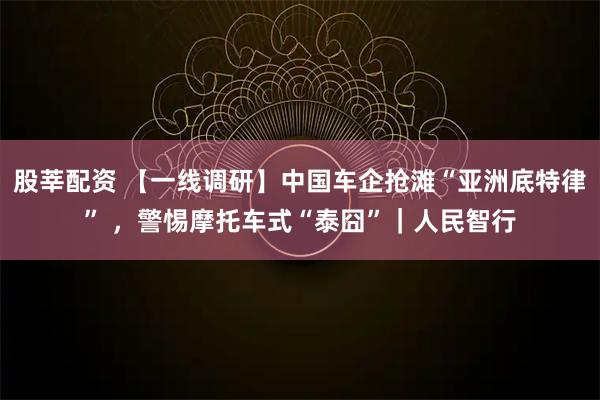 股莘配资 【一线调研】中国车企抢滩“亚洲底特律” ，警惕摩托车式“泰囧”｜人民智行
