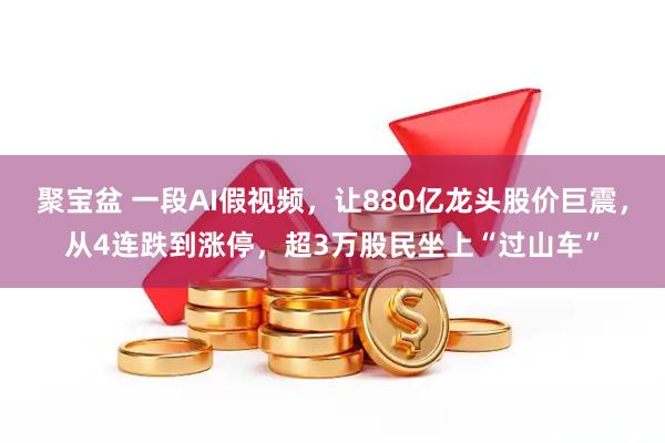 聚宝盆 一段AI假视频，让880亿龙头股价巨震，从4连跌到涨停，超3万股民坐上“过山车”