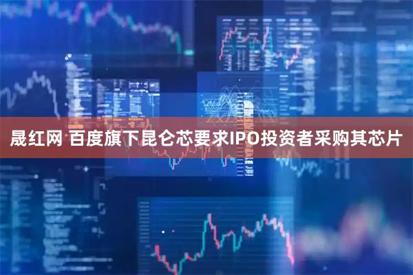 晟红网 百度旗下昆仑芯要求IPO投资者采购其芯片