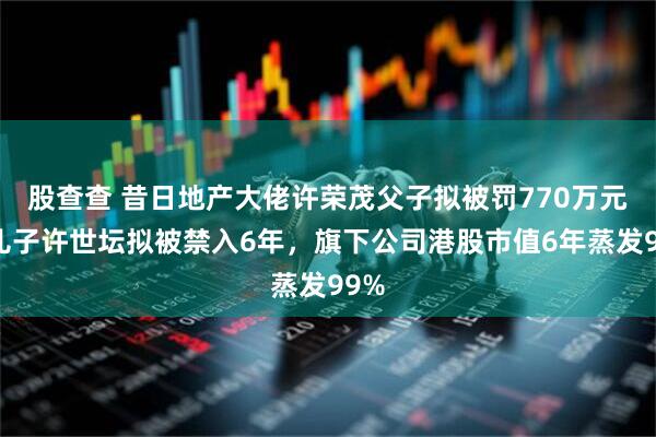 股查查 昔日地产大佬许荣茂父子拟被罚770万元，儿子许世坛拟被禁入6年，旗下公司港股市值6年蒸发99%