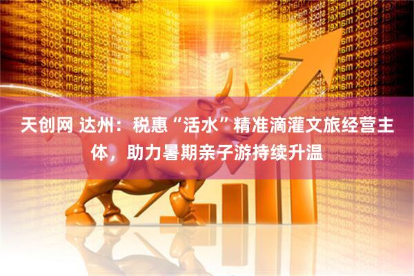 天创网 达州：税惠“活水”精准滴灌文旅经营主体，助力暑期亲子游持续升温