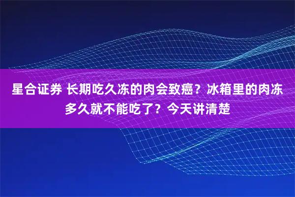 星合证券 长期吃久冻的肉会致癌？冰箱里的肉冻多久就不能吃了？今天讲清楚